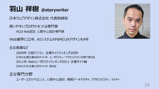 ⽻⼭ 祥樹 @storywriter
14
⽇本ウェブデザイン株式会社 代表取締役
使いやすいプロダクトをつくる専⾨家
HCD-Net認定 ⼈間中⼼設計専⾨家
Web業界に22年、AIシステムのPdMとUXデザインを4年
主な実績など
2009年 ⽇経パソコン 企業サイトランキング2009
⽇本の主要企業696サイト中、ユーザビリティ／アクセシビリティ分野で第3位
2011年 Webユーザビリティランキング2011 企業サイト編
⽇本の⼤⼿企業150サイト中、第4位
主な専⾨分野
ユーザーエクスペリエンス、⼈間中⼼設計、情報アーキテクチャ、アクセシビリティ、ライター
 