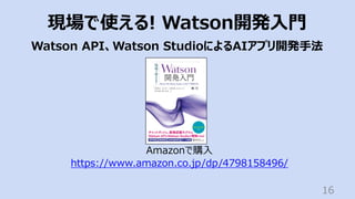 16
現場で使える! Watson開発⼊⾨
Watson API、Watson StudioによるAIアプリ開発⼿法
Amazonで購⼊
https://www.amazon.co.jp/dp/4798158496/
 