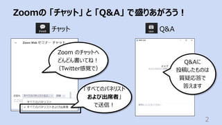 Zoomの 「チャット」 と 「Q&A」 で盛りあがろう︕
2
チャット Q&A
Q&Aに
投稿したものは
質疑応答で
答えます
Zoom のチャットへ
どんどん書いてね︕
（Twitter感覚で）
「すべてのパネリスト
および出席者」
で送信︕
 