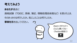 考えてみよう
22
あなたが過去に
資格試験（TOEIC、英検、簿記、情報処理技術者など）を受けたとき、
そのきっかけは何でしたか。気にしたことは何でしたか。
事実を書き出してください。
Zoom のチャットへ
どんどん書いてね︕
（Twitter感覚で）
 