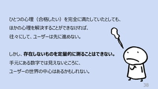 38
ひとつの⼼理（合格したい）を完全に満たしていたとしても、
ほかの⼼理を解決することができなければ、
往々にして、ユーザーは先に進めない。
しかし、存在しないものを定量的に測ることはできない。
⼿元にある数字では⾒えないところに、
ユーザーの世界の中⼼はあるかもしれない。
 