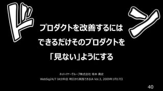 40
プロダクトを改善するには
できるだけそのプロダクトを
「⾒ない」ようにする
ネットイヤーグループ株式会社 坂本 貴史
WebSig24/7 IA分科会 明⽇から実践できるIA Vol.3, 2009年1⽉17⽇
 