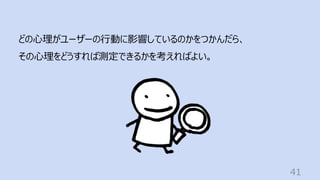 41
どの⼼理がユーザーの⾏動に影響しているのかをつかんだら、
その⼼理をどうすれば測定できるかを考えればよい。
 