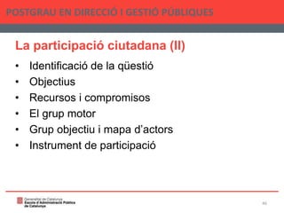 La participació ciutadana (II)
• Identificació de la qüestió
• Objectius
• Recursos i compromisos
• El grup motor
• Grup objectiu i mapa d’actors
• Instrument de participació
POSTGRAU EN DIRECCIÓ I GESTIÓ PÚBLIQUES
46
 