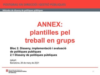 ANNEX:
plantilles pel
treball en grups
POSTGRAU EN DIRECCIÓ I GESTIÓ PÚBLIQUES
Mètodes de disseny de polítiques públiques
Bloc 2. Disseny, implementació i avaluació
de polítiques publiques
2.1 Disseny de polítiques públiques
GRUP:
Barcelona, 26 de març de 2021
77
 