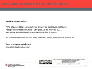 POSTGRAU EN DIRECCIÓ I GESTIÓ PÚBLIQUES
82
Per citar aquesta obra:
Peña-López, I. (2021). Mètodes de disseny de polítiques públiques.
Postgrau en Direcció i Gestió Públiques, 26 de març de 2021.
Barcelona: Escola d’Administració Pública de Catalunya
http://ictlogy.net/presentations/20210326_ismael_pena-lopez_-_metodes_disseny_politiques_publiques.pdf
Per a contactar amb l'autor:
http://contacte.ictlogy.net
Tota la informació presentada en aquest document es troba sota una
Llicència Creative Commons del tipus
Reconeixement – No Comercial
Per a més informació visiteu
http://creativecommons.org/licenses/by-nc-nd/2.5/
 