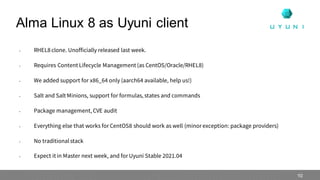 • RHEL8 clone. Unofficially released last week.
• Requires Content Lifecycle Management (as CentOS/Oracle/RHEL8)
• We added support for x86_64 only (aarch64 available, help us!)
• Salt and Salt Minions, support for formulas, states and commands
• Package management, CVE audit
• Everything else that works for CentOS8 should work as well (minor exception: package providers)
• No traditionalstack
• Expect it in Master next week, and for Uyuni Stable 2021.04
Alma Linux 8 as Uyuni client
10
 