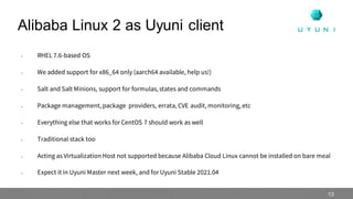 • RHEL 7.6-based OS
• We added support for x86_64 only (aarch64 available, help us!)
• Salt and Salt Minions, support for formulas, states and commands
• Package management, package providers, errata,CVE audit,monitoring,etc
• Everything else that works for CentOS 7 should work as well
• Traditional stack too
• Acting as Virtualization Host not supported because Alibaba Cloud Linux cannot be installed on bare meal
• Expect it in Uyuni Master next week, and for Uyuni Stable 2021.04
Alibaba Linux 2 as Uyuni client
13
 