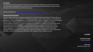 License
This slide deck is licensed under the CreativeCommons Attribution-ShareAlike4.0 Internationallicense.
It canbe shared and adaptedfor anypurpose (evencommercially) aslong asAttributionis givenand any
derivativework is distributed under the same license.
Detailscanbe found athttps://creativecommons.org/licenses/by-sa/4.0/
General Disclaimer
This document is not to be construed as a promise by anyparticipating organisationtodevelop, deliver, or
market a product. It is not a commitment to deliver anymaterial, code, or functionality, andshouldnot be
relied upon in making purchasing decisions. openSUSEmakes no representations or warrantieswithrespect
to the contents of thisdocument, and specificallydisclaimsanyexpressor implied warrantiesof
merchantabilityorfitness for anyparticularpurpose. The development, release, and timing of features or
functionalitydescribed for openSUSEproducts remainsat the sole discretion of openSUSE. Further,
openSUSEreserves the rightto revise this document and to make changestoits content, atanytime,
withoutobligationtonotifyany person or entity of such revisions or changes. AllopenSUSEmarks
referenced inthis presentation are trademarks or registered trademarks of SUSELLC, inthe UnitedStates
andother countries. All third-partytrademarks arethe property of their respective owners.
Credits
Template & Design
Pau Garcia Quiles
pau.garcia@suse.com
Inspiration
openSUSEDesign Team
http://opensuse.github.io/branding-
guidelines/
 