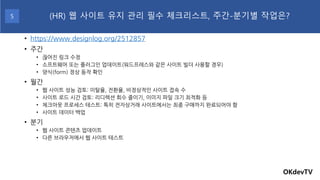 • https://www.designlog.org/2512857
• 주간
• 끊어진 링크 수정
• 소프트웨어 또는 플러그인 업데이트(워드프레스와 같은 사이트 빌더 사용할 경우)
• 양식(form) 정상 동작 확인
• 월간
• 웹 사이트 성능 검토: 이탈율, 전환율, 비정상적인 사이트 접속 수
• 사이트 로드 시간 검토: 리디렉션 회수 줄이기, 이미지 파일 크기 최적화 등
• 체크아웃 프로세스 테스트: 특히 전자상거래 사이트에서는 최종 구매까지 완료되어야 함
• 사이트 데이터 백업
• 분기
• 웹 사이트 콘텐츠 업데이트
• 다른 브라우저에서 웹 사이트 테스트
OKdevTV
(HR) 웹 사이트 유지 관리 필수 체크리스트, 주간-분기별 작업은?
5
 