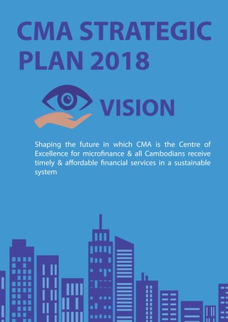 VISION
CMA STRATEGIC
PLAN 2018
Shaping the future in which CMA is the Centre of
Excellence for microfinance & all Cambodians receive
timely & affordable financial services in a sustainable
system
 
