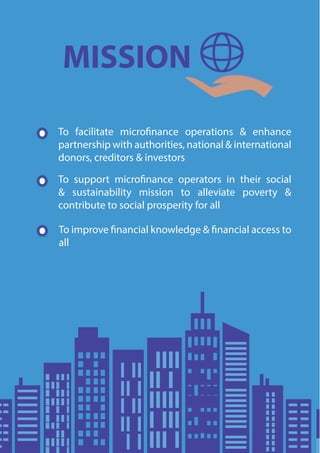 MISSION
To facilitate microfinance operations & enhance
partnership with authorities, national & international
donors, creditors & investors
To support microfinance operators in their social
& sustainability mission to alleviate poverty &
contribute to social prosperity for all
To improve financial knowledge & financial access to
all
 