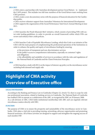 Highlight of CMA activity
Overview of Executive office
LEGAL FOUNDATION
FUNCTION
According to the Banking and Finance Law in Cambodia (Chapter 22, Article 72), there is scope for only
one professional association, related to banking services in Cambodia. The National Bank of Cambodia
has enabled CMA to operate as a subdivision of the ABC, as recognized by NBC on 29 January 2008.
As a sub-division of ABC, CMA holds institutional membership with ABC and can negotiate relevant
microfinance matters directly with NBC.
The purpose of CMA is to ensure the prosperity and sustainability of the microfinance sector in Cam-
bodia. CMA plays a vital role in providing training, networking, advocacy opportunities and promoting
financial awareness. All of these activities are designed to support and strengthen the ongoing success of
each member FSP.
2014-2015
2016
2017
2018
• CMA enters a partnership with Australian development partner Good Return to implement
the CAFE project. This includes two full time members of the Good Return team working from
CMA premises.
• CMA creates a new documentary series with the purpose of financial education for the Cambo-
dian public.
• CMA receives volunteer support from Australian Volunteers for International Development
• CMA supports the organization of the Social Performance Task Force’s Annual Meeting in June
2015.
• CMA launches the Preah Sihanouk MoU initiative, which consists of providing FSPs with sec-
tor-wide lending guidelines, in order to provide an overall framework within which FSPs can
review and enhance their credit policies.
• CMA launches Code of Equitable Microfinance Lending, which this Code is an initiative of the
CMA with the main purpose of complementing the professional operations of the Institutions in
order to enhance the quality and equity of microfinance lending by ensuring:
• CMA launches a study with JICA on the impact of interest cap policy on the microfinance sector
including both demand and supply side
a) the provision of transparent and non-discriminatory services
b) the public’s access to comprehensive information, especially on customers’ rights 	
and obligations
c) the affordability and suitability of services in accordance with the rules and regulations of
the National Bank of Cambodia and the Client Protection Principles.
ANNUAL REPORT 2018 10
 