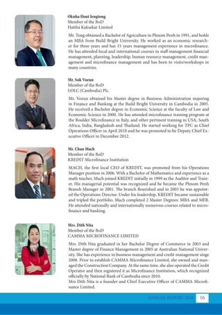 ANNUAL REPORT 2018 16
Oknha Hout Iengtong
Member of the BoD
Hattha Kaksekar Limited
Mr. Sok Voeun
Member of the BoD
LOLC (Cambodia) Plc.
Mr. Chan Mach
Member of the BoD
KREDIT Microfinance Institution
Mrs. Dith Nita
Member of the BoD
CAMMA MICROFINANCE LIMITED
Mr. Tong obtained a Bachelor of Agriculture in Phnom Penh in 1991, and holds
an MBA from Build Bright University. He worked as an economic research-
er for three years and has 15 years management experience in microfinance.
He has attended local and international courses in staff management financial
management, planning, leadership, human resource management, credit man-
agement and microfinance management and has been to visits/workshops in
many countries.
Mr. Voeun obtained his Master degree in Business Administration majoring
in Finance and Banking at the Build Bright University in Cambodia in 2005.
He received a Bachelor degree in Economic Science at the faculty of Law and
Economic Science in 2000. He has attended microfinance training program at
the Boulder Microfinance in Italy, and other pertinent training in USA, South
Africa, India, Bangladesh and Thailand. He started working for TPC as Chief
Operations Officer in April 2010 and he was promoted to be Deputy Chief Ex-
ecutive Officer in December 2012.
MACH, the first local CEO of KREDIT, was promoted from his Operations
Manager position in 2006. With a Bachelor of Mathematics and experience as a
math teacher, Mach joined KREDIT initially in 1999 as the Auditor and Train-
er. His managerial potential was recognized and he became the Phnom Penh
Branch Manager in 2001. The branch flourished and in 2003 he was appoint-
ed the Operations Director. Under his leadership, KREDIT became sustainable
and tripled the portfolio. Mach completed 2 Master Degrees: MBA and MFB.
He attended nationally and internationally numerous courses related to micro-
finance and banking.
Mrs. Dith Nita graduated in her Bachelor Degree of Commerce in 2003 and
Master degree of Finance Management in 2005 at Australian National Univer-
sity. She has experience in business management and credit management singe
2008. Prior to establish CAMMA Microfinance Limited, she owned and man-
aged the Construction Company. At the same time, she also operated the Credit
Operator and then registered it as Microfinance Institution, which recognized
officially by National Bank of Cambodia since 2010.
Mrs Dith Nita is a founder and Chief Executive Officer of CAMMA Microfi-
nance Limited.
 