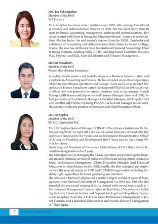 ANNUAL REPORT 2018
17
Mrs. Top Sok Samphea
Member of the BoD
WB Finance
Mr. Sim Senacheert
Member of the BoD
Prasac Microfinance Institution
Ms. Hoy Sophea
Member of the BoD
BNKC (Cambodia) PLC
Mrs. Samphea has been in her position since 2007, after joining VisionFund
as Finance and Administration Director in 2002. She has spent more than 10
years in finance, accounting, management, auditing and communications. Her
career started with Ernst & Young and PricewaterhouseC- oopers as senior au-
ditor. She has bache- lor and master’s degrees from the NUM, Cambodia and
a diploma of Accounting and Administration from Noisy Le Grand College,
France. She also has certificates from International Financial Accounting, Ernst
& Young Vietnam, Auditing Skills I,II, III, Auditing Senior Essentials, Business
Plan, Operacy, and Risk, Asset & Liabilities and Treasury Management.
Senacheert holds masters and bachelor degrees in Business Administration and
a diploma in Accounting and Finance. He has attended several training courses
related to microfinance operations and manage- ment and is an accredited Mi-
crofinance Trainer. Senacheert started working with PRASAC in 1995 as a Cred-
it Officer and was promoted to various positions such as accountant, Branch
Manager, MB Trainer and Supervisor and Finance Manager. From mid-2002, he
held positions such as Branch Manager, Operation Manager, and Deputy CEO
with another MFI before rejoining PRASAC as General Manager in late 2003.
He currently holds the position of President and Chief Executive Officer.
Ms. Hoy Sophea General Manager of BNKC (Microfinance Institution Plc Be-
fore joining BNKC in April 2015 she was a General Secretary of Cambodia Mi-
crofinance Association (for 9 years and an Information Documentation Officer
of Action on Disability and Development (for 4 Years and an Agriculture Of-
ficer for Home
Gardening and Nutrition of Chamroen Chiet Khmer (CCK)/Helen Keller In-
ternational organization for 3 years.
She had experience in managing the CMA’s operation and promoting the finan-
cial and non-financial services in public as well as loan, saving, micro insurance,
Social Performance Management (Client Protection Principle (and Financial
Education in microfinance sector. Additionally, she also managed and imple-
mented the several projects of ADD and CCK/HKI organization including dis-
ability right, agriculture for home gardening and nutrition.
She obtained a bachelor’s degree and a master’s degree in field of General Man-
agement from National University of Management (in 2005 and 2008 She also
attended the vocational training skills in abroad with several topics such as 1
Microfinance Management Concentration in Turin Italy, 2 Microfinance Build-
ing Inclusive Financial Sectors and Support for Legal and Regulatory Frame-
works in Sydney Australia, 3 TOTs on Social Performance Management in Ha-
noi Vietnam, and 4 Industrial Relationship and Human Resource Management
in Tokyo Japan.
 