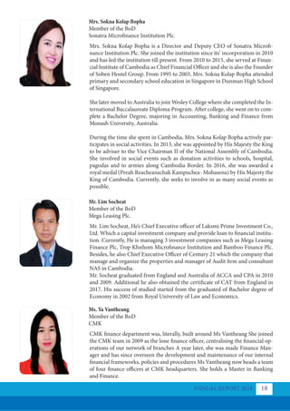ANNUAL REPORT 2018 18
Mrs. Sokna Kolap Bopha
Member of the BoD
Sonatra Microfinance Institution Plc.
Mr. Lim Socheat
Member of the BoD
Mega Leasing Plc.
Ms. Ya Vantheang
Member of the BoD
CMK
Mrs. Sokna Kolap Bopha is a Director and Deputy CEO of Sonatra Microfi-
nance Institution Plc. She joined the institution since its’ incorporation in 2010
and has led the institution till present. From 2010 to 2015, she served at Finan-
cial Institute of Cambodia as Chief Financial Officer and she is also the Founder
of Soben Hostel Group. From 1995 to 2003, Mrs. Sokna Kolap Bopha attended
primary and secondary school education in Singapore in Dunman High School
of Singapore.
She later moved to Australia to join Wesley College where she completed the In-
ternational Baccalaureate Diploma Program. After college, she went on to com-
plete a Bachelor Degree, majoring in Accounting, Banking and Finance from
Monash University, Australia.
During the time she spent in Cambodia, Mrs. Sokna Kolap Bopha actively par-
ticipates in social activities. In 2013, she was appointed by His Majesty the King
to be adviser to the Vice Chairman II of the National Assembly of Cambodia.
She involved in social events such as donation activities to schools, hospital,
pagodas and to armies along Cambodia Border. In 2016, she was awarded a
royal medal (Preah Reacheanachak Kampuchea- Mohasena) by His Majesty the
King of Cambodia. Currently, she seeks to involve in as many social events as
possible.
Mr. Lim Socheat, He’s Chief Executive officer of Laksmi Prime Investment Co.,
Ltd. Which a capital investment company and provide loan to financial institu-
tion. Currently, He is managing 3 investment companies such as Mega Leasing
Finance Plc, Trop Khnhom Microfinance Institution and Bamboo Finance Plc.
Besides, he also Chief Executive Officer of Century 21 which the company that
manage and organize the properties and manager of Audit firm and consultant
NAS in Cambodia.
Mr. Socheat graduated from England and Australia of ACCA and CPA in 2010
and 2009. Additional he also obtained the certificate of CAT from England in
2017. His success of studied started from the graduated of Bachelor degree of
Economy in 2002 from Royal University of Law and Economics.
CMK finance department was, literally, built around Ms Vantheang She joined
the CMK team in 2009 as the lone finance officer, centralising the financial op-
erations of our network of branches A year later, she was made Finance Man-
ager and has since overseen the development and maintenance of our internal
financial frameworks, policies and procedures Ms Vantheang now heads a team
of four finance officers at CMK headquarters. She holds a Master in Banking
and Finance.
 