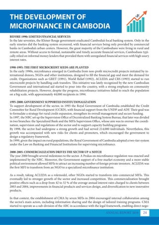BEFORE 1990: LIMITED FINANCIAL SERVICES
In the late seventies, the Khmer Rouge government eradicated Cambodia’s local banking system. Only in the
early nineties did the banking system recovered, with financial services being only provided by commercial
banks in Cambodia’s urban centers. However, the great majority of the Cambodians were living in rural and
remote areas. Without access to formal, sustainable and timely accurate financial services, Cambodians typi-
cally relied on informal money lenders that provided them with unregulated financial services with high usury
interest rates.
1990-1995: THE FIRST MICROCREDIT SEEDS ARE PLANTED
In the early 1990s, microfinance emerged in Cambodia from non-profit microcredit projects initiated by in-
ternational donors, NGOs and other institutions, designed to fill the financial gap and meet the demand for
credit. Organizations such as GRET (1991), World Relief (1992), ACLEDA and CRS (1993) started to run
microcredit projects by handling cash transfers. This initiative was lately recognized by the new Cambodian
Government and international aid started to pour into the country, with a strong emphasis on community
rehabilitation projects. However, despite the progress, microfinance initiatives failed to reach the population
on a big scale, with approximately 44,000 recipients in 1994.
1995-2000: GOVERNMENT SUPPORTED INSTITUTIONALIZATION
To support development of the sector, in 1995 the Royal Government of Cambodia established the Credit
Committee for Rural Development (CCRD), with financial support from the UNDP and ADF. Their goal was
to formulate a strategy for rural credit expansion, strengthen its overall management and secure funding.
In 1997, the NBC set up the Supervision Office of Decentralized Banking System Bureau, that later was divided
in two branches: the Specialized Bank and the MFIs Supervision Office, whose aim was to oversee the coordi-
nation, supervision and regulations of the sector and to support capacity building programs.
By 1998, the sector had undergone a strong growth and had served 214,000 individuals. Nevertheless, this
growth was accompanied with new risks for clients and promoters, which encouraged the government to
design a regulatory framework.
In 1999, given the impact on rural populations, the Royal Government of Cambodia adopted a two-tier system
under the Law on Banking and Financial Institutions for supervising microfinance.
2000-2005: COMMERCIALIZATION DRIVES THE SECTOR UP A NOTCH
The year 2000 brought several milestones to the sector. A Prakas on microfinance regulation was enacted and
implemented by the NBC. Moreover, the Government support of a free-market economy and a more stable
political environment allowed MFIs to attract an increasing number of foreign private investors. ACLEDA was
the first MFI to transform from an NGO to a specialized microfinance institution.
As a result, taking ACLEDA as a rolemodel, other NGOs started to transform into commercial MFIs. This
eventually led to stronger growth of the sector and increased competition. This commercialization brought
positive effects such as a drop from 42 to 32 % of the average annual interest rates charged to clients between
2003 and 2004, improvements in financial products and services design, and diversification to new innovative
products.
In that context, the establishment of CMA by seven MFIs in 2004 encouraged internal collaboration among
the sector’s main actors, including information sharing and the design of tailored training programs. CMA
started to operate as a sub-division of the ABC in accordance with the legal framework, enabling direct nego-
THE DEVELOPMENT OF
MICROFINANCE IN CAMBODIA
ANNUAL REPORT 2018 24
 