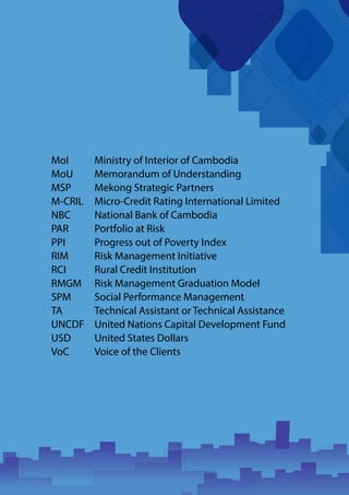 MoI
MoU
MSP
M-CRIL
NBC
PAR
PPI
RIM
RCI
RMGM
SPM
TA
UNCDF
USD
VoC
Ministry of Interior of Cambodia
Memorandum of Understanding
Mekong Strategic Partners
Micro-Credit Rating International Limited
National Bank of Cambodia
Portfolio at Risk
Progress out of Poverty Index
Risk Management Initiative
Rural Credit Institution
Risk Management Graduation Model
Social Performance Management
Technical Assistant or Technical Assistance
United Nations Capital Development Fund
United States Dollars
Voice of the Clients
 