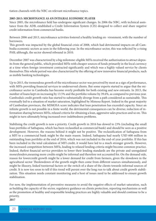 tiation channels with the NBC on relevant microfinance topics.
2005-2015: MICROFINANCE AS AN INTEGRAL ECONOMIC PLAYER
Since 2005, the microfinance field has undergone significant changes. In 2006 the NBC, with technical assis-
tance from the ADB, established a Credit Information System (CIS) designed to collect and share negative
credit information from commercial banks.
Between 2006 and 2013, microfinance activities fostered a healthy lending en- vironment, with the number of
borrowers.
This growth was impacted by the global financial crisis of 2008, which had detrimental impacts on all Cam-
bodia economic sectors as seen in the following year. In the microfinance sector, this was reflected by a rising
PAR; although, the sector showed rebound in 2010.
December 2007 was characterized by a big milestone: eligible MFIs received the authorization to attract depos-
its from the general public, which provided MFIs with cheaper sources of funds primarily in the local currency
at a time when foreign investment contracted significantly and which was a highly valued service by clients
themselves.This whole period was also characterized by the offering of new innovative financial products, such
as mobile banking technologies.
Up to 2015, the tremendous growth of the microfinance sector was perceived by most as a sign of performance,
with MFIs providing financial services to underserved clients. But some experts started to argue that the mi-
crofinance sector in Cambodia has become overly profitable for both existing and new entrants. In 2015, the
number of loans kept on increasing by 13.5% and the portfolio volume by 39.6%, as compared to previous year.
Cambodia’s credit growth ratio has started to substantially diverge from a path considered as sustainable. This
eventually led to a situation of market saturation, highlighted by Mimosa Report. Indeed in the great majority
of Cambodian provinces, the MIMOSA score indicates that loan penetration has exceeded capacity. Since an
infinite growth is not possible in a finite world, the detrimental consequences can be diverse; reduction of in-
formation sharing between MFIs, relaxed criteria for obtaining a loan, aggressive sales practices and so on. This
might in turn ultimately bring increased over-indebtedness problems.
Stabilising the credit growth is now a priority. Credit growth in 2016 has slowed to 23% (including the small
loan portfolio of Sathapana, which has been reclassified as commercial bank) and should be seen as a positive
development. However, the reasons behind it might not be positive. The reclassification of Sathapana from
a MFI to a commercial bank might be the main reason. Indeed, Sathapana had nearly USD 600 million in
outstanding loan portfolio at the end of 2016, which was not included in the end-of-year portfolio. If this has
been included in the total calculation of MFI credit, it would have led to a much stronger growth. However,
the increased competition between MFIs, leading to relaxed lending criteria might become common practice.
Indeed, thefirst financial service providers to lower their lending standards are the private and unregulated
moneylenders,meaning more credits might be informal and therefore not accounted for. On the demand side,
reason for lowercredit growth might be a lower demand for credit from farmers, given the slowdown in the
agricultural sector Theslowdown of the growth might then come from different sources simultaneously, and
might be illusory, linked toexternal factors or the switch of a share of the clients towards informal sources of
credit. It is now too soon to tell if this trend will persist over the long run to talk about credit growth stabili-
zation. This situation needs constant monitoring and a host of issues need to be addressed to ensure growth
stabilization.
For now, the implementation of preventive measures to avoid the negative effects of market saturation, such
as building the capacity of the sector, regulatory guidance on clients protection, reporting mechanisms as well
as the promotion of healthy and responsible lending practices are highly valuable and should continue to be a
priority.
2017
ANNUAL REPORT 2018
25
 
