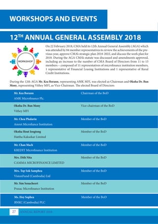 12TH
ANNUAL GENERAL ASSEMBLY 2018
On 22 February 2018, CMA held its 12th Annual General Assembly (AGA) which
was attended by 84 member representatives to review the achievements of the pre-
vious year, approve CMA’s strategic plan 2018-2022, and discuss the work plan for
2018. During the AGA CMA’s statute was discussed and amendments approved,
including an increase to the number of CMA Board of Directors from 11 to 13
members – composed of 11 representatives of microfinance institution members,
1 representative of Financial Leasing Institutions and 1 representative of Rural
Credit Institutions.
During the 12th AGA Mr. Kea Borann, representing AMK MFI, was elected as Chairman and Oknha Dr. Bun
Mony, representing Vithey MFI, as Vice-Chairman. The elected Board of Directors
Oknha Dr. Bun Mony
Oknha Hout Iengtong 	
Mrs. Dith Nita
Mr. Sim Senacheert
Mr. Kea Borann
Mr. Chea Phalarin
Mr. Chan Mach
Mrs. Top Sok Samphea
Vithey MFI
Hattha Kaksekar Limited
CAMMA MICROFINANCE LIMITED
Prasac Microfinance Institution
AMK Microfinance Plc.
Amret Microfiance Institution
KREDIT Microfinance Institution
VisionFund (Cambodia) Ltd
Vice-chairman of the BoD
Member of the BoD
Member of the BoD
Member of the BoD
Chairman of the BoD
Member of the BoD
Member of the BoD
Member of the BoD
Ms. Hoy Sophea
BNKC (Cambodia) PLC
Member of the BoD
WORKSHOPS AND EVENTS
ANNUAL REPORT 2018
27
 