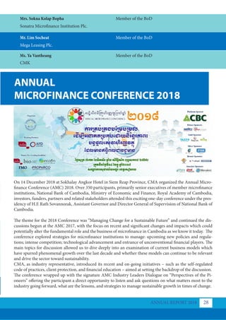 ANNUAL
MICROFINANCE CONFERENCE 2018
On 14 December 2018 at Sokhalay Angkor Hotel in Siem Reap Province, CMA organized the Annual Micro-
finance Conference (AMC) 2018. Over 350 participants, primarily senior executives of member microfinance
institutions, National Bank of Cambodia, Ministry of Economic and Finance, Royal Academy of Cambodia,
investors, funders, partners and related stakeholders attended this exciting one-day conference under the pres-
idency of H.E Rath Sovannorak, Assistant Governor and Director General of Supervision of National Bank of
Cambodia.
The theme for the 2018 Conference was “Managing Change for a Sustainable Future” and continued the dis-
cussions begun at the AMC 2017, with the focus on recent and significant changes and impacts which could
potentially alter the fundamental role and the business of microfinance in Cambodia as we know it today. The
conference explored strategies for microfinance institutions to manage: upcoming new policies and regula-
tions; intense competition; technological advancement and entrance of unconventional financial players. The
main topics for discussion allowed us to dive deeply into an examination of current business models which
have spurred phenomenal growth over the last decade and whether these models can continue to be relevant
and drive the sector toward sustainability.
CMA, as industry representative, introduced its recent and on-going initiatives – such as the self-regulated
code of practices, client protection, and financial education – aimed at setting the backdrop of the discussion.
The conference wrapped up with the signature AMC Industry Leaders Dialogue on “Perspectives of the Pi-
oneers” offering the participant a direct opportunity to listen and ask questions on what matters most to the
industry going forward, what are the lessons, and strategies to manage sustainable growth in times of change.
Ms. Ya Vantheang
Mr. Lim Socheat
CMK
Mega Leasing Plc.
Member of the BoD
Member of the BoD
Mrs. Sokna Kolap Bopha
Sonatra Microfinance Institution Plc.
Member of the BoD
ANNUAL REPORT 2018 28
 
