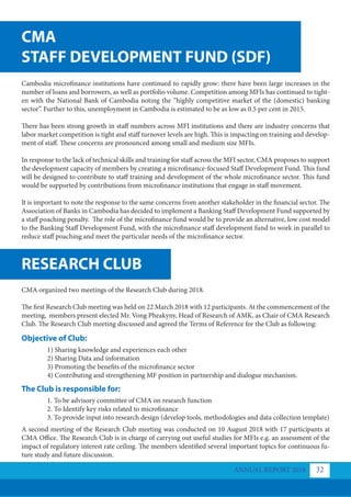 CMA
STAFF DEVELOPMENT FUND (SDF)
RESEARCH CLUB
Cambodia microfinance institutions have continued to rapidly grow: there have been large increases in the
number of loans and borrowers, as well as portfolio volume. Competition among MFIs has continued to tight-
en with the National Bank of Cambodia noting the “highly competitive market of the (domestic) banking
sector”. Further to this, unemployment in Cambodia is estimated to be as low as 0.5 per cent in 2015.
There has been strong growth in staff numbers across MFI institutions and there are industry concerns that
labor market competition is tight and staff turnover levels are high. This is impacting on training and develop-
ment of staff. These concerns are pronounced among small and medium size MFIs.
In response to the lack of technical skills and training for staff across the MFI sector, CMA proposes to support
the development capacity of members by creating a microfinance-focused Staff Development Fund. This fund
will be designed to contribute to staff training and development of the whole microfinance sector. This fund
would be supported by contributions from microfinance institutions that engage in staff movement.
It is important to note the response to the same concerns from another stakeholder in the financial sector. The
Association of Banks in Cambodia has decided to implement a Banking Staff Development Fund supported by
a staff poaching penalty. The role of the microfinance fund would be to provide an alternative, low cost model
to the Banking Staff Development Fund, with the microfinance staff development fund to work in parallel to
reduce staff poaching and meet the particular needs of the microfinance sector.
CMA organized two meetings of the Research Club during 2018.
The first Research Club meeting was held on 22 March 2018 with 12 participants. At the commencement of the
meeting, members present elected Mr. Vong Pheakyny, Head of Research of AMK, as Chair of CMA Research
Club. The Research Club meeting discussed and agreed the Terms of Reference for the Club as following:
A second meeting of the Research Club meeting was conducted on 10 August 2018 with 17 participants at
CMA Office. The Research Club is in charge of carrying out useful studies for MFIs e.g. an assessment of the
impact of regulatory interest rate ceiling. The members identified several important topics for continuous fu-
ture study and future discussion.
Objective of Club:
The Club is responsible for:
1) Sharing knowledge and experiences each other
2) Sharing Data and information
3) Promoting the benefits of the microfinance sector
4) Contributing and strengthening MF position in partnership and dialogue mechanism.
1. To be advisory committee of CMA on research function
2. To Identify key risks related to microfinance
3. To provide input into research design (develop tools, methodologies and data collection template)
ANNUAL REPORT 2018 32
 