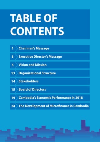 TABLE OF
CONTENTS
1 Chairman’s Message
3 Executive Director’s Message
5 Vision and Mission
13 Organizational Structure
14 Stakeholders
15 Board of Directors
19 Cambodia’s Economic Performance in 2018
24 The Development of Microfinance in Cambodia
 