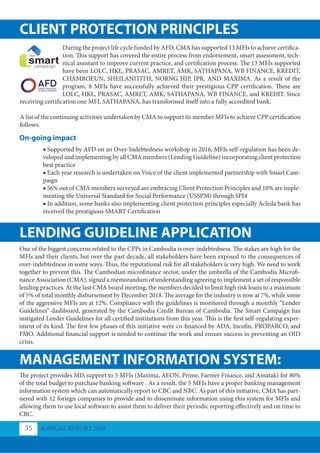 CLIENT PROTECTION PRINCIPLES
LENDING GUIDELINE APPLICATION
MANAGEMENT INFORMATION SYSTEM:
During the project life cycle funded by AFD, CMA has supported 13 MFIs to achieve certifica-
tion. This support has covered the entire process from endorsement, smart assessment, tech-
nical assistant to improve current practice, and certification process. The 13 MFIs supported
have been LOLC, HKL, PRASAC, AMRET, AMK, SATHAPANA, WB FINANCE, KREDIT,
CHAMROEUN, SHEILANITITH, NORNG HIP, IPR, AND MAXIMA. As a result of the
program, 8 MFIs have successfully achieved their prestigious CPP certification. These are
LOLC, HKL, PRASAC, AMRET, AMK, SATHAPANA, WB FINANCE, and KREDIT. Since
receiving certification one MFI, SATHAPANA, has transformed itself into a fully accredited bank.
A list of the continuing activities undertaken by CMA to support its member MFIs to achieve CPP certification
follows.
One of the biggest concerns related to the CPPs in Cambodia is over-indebtedness. The stakes are high for the
MFIs and their clients, but over the past decade, all stakeholders have been exposed to the consequences of
over-indebtedness in some ways. Thus, the reputational risk for all stakeholders is very high. We need to work
together to prevent this. The Cambodian microfinance sector, under the umbrella of the Cambodia Microfi-
nance Association (CMA), signed a memorandum of understanding agreeing to implement a set of responsible
lending practices. At the last CMA board meeting, the members decided to limit high risk loans to a maximum
of 5% of total monthly disbursement by December 2018. The average for the industry is now at 7%, while some
of the aggressive MFIs are at 12%. Compliance with the guidelines is monitored through a monthly “Lender
Guidelines” dashboard, generated by the Cambodia Credit Bureau of Cambodia. The Smart Campaign has
instigated Lender Guidelines for all certified institutions from this year. This is the first self-regulating exper-
iment of its kind. The first few phases of this initiative were co-financed by ADA, Incofin, PROPARCO, and
FMO. Additional financial support is needed to continue the work and ensure success in preventing an OID
crisis.
The project provides MIS support to 5 MFIs (Maxima, AEON, Prime, Farmer Finance, and Amatak) for 80%
of the total budget to purchase banking software . As a result, the 5 MFIs have a proper banking management
information system which can automatically report to CBC and NBC. As part of this initiative, CMA has part-
nered with 12 foriegn companies to provide and to disseminate information using this system for MFIs and
allowing them to use local software to assist them to deliver their periodic reporting effectively and on time to
CBC.
On-going impact
■ Supported by AFD on an Over-Indebtedness workshop in 2016, MFIs self-regulation has been de-
veloped and implementing by all CMA members (Lending Guideline) incorporating client protection
best practice
■ Each year research is undertaken on Voice of the client implemented partnership with Smart Cam-
paign
■ 56% out of CMA members surveyed are embracing Client Protection Principles and 10% are imple-
menting the Universal Standard for Social Performance (USSPM) through SPI4
■ In addition, some banks also implementing client protection principles especially Acleda bank has
received the prestigious SMART Certification
ANNUAL REPORT 2018
35
 