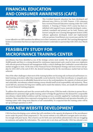 FINANCIAL EDUCATION
FEASIBILITY STUDY FOR
AND CONSUMER AWARENESS (CAFÉ)
MICROFINANCE TRAINING CENTER
CMA NEW WEBSITE DEVELOPMENT
This Certified financial education has been developed and
delivered since 2016 to 14 CAFE Trainers. 2,765 customers
have received Financial Education training under the CAFÉ
initiative. A Training of Trainer (ToT) course has been es-
tablished with targeted Course materials developed, contex-
tualized, translated and printed out for both Trainers and
learners using the new Learning Management System (LMS)
software application developed, tested and implemented
with our partner, Good Return over recent years and the ToT
is now offered to our MFI members for delivery on to their customers, new and old. The Learning Management
System (Cornerstone) has been an important joint initiative undertaken in partnership with CMA since March
2016.
microfinance has been identified as one of the strategic actions most needed. The sector currently employs
26,000 people and there is a strong demand for continuous improvement and a need to train new employees
with relevant practical financial and management skills; a critical challenge that Cambodia’s current education
market struggles to meet. At the time of the Financial Sector Development Strategy mid-term review and up-
date for 2016-2025 at the end of 2015, the desired training facility for the microfinance market had not been
achieved.
One of the other challenges is that most of the training facilities are focusing only on financial and business-re-
lated training curriculum rather than responsible social inclusivity. Given that microfinance is uniquely posi-
tioned to provide access to affordable financial services to the rural population, the majority of whom are poor
and vulnerable, microfinance related training courses should instill social responsibility and inclusivity. These
social skill sets, necessary for long term viability and to match the industry vision, are usually left unaddressed
by current financial training programs
.
To address this situation and meet the current needs of the sector, CMA has made a decision to pursue the es-
tablishment of a potential, high-quality training center to bridge the gap between the demand for a responsible
microfinance related skilled workforce and the training services currently supplied by Cambodia’s education
institutes. Many members have expressed a strong desire to see the establishment and operation thereafter of a
training center; with a long-term objective of self-sustainability. It is expected that this training center will be
set-up and begin operation in 2019.
CMA has been developing a new website that will contribute to the capacity development of the microfinance
sector under the project fund component C3. The current website is very difficult to navigate and is not attrac-
tive enough with poor layout. This is hard to use for both users and website administrators who are struggling
to customize and update the information. The current site is not clean and friendly. CMA has selected a new
ANNUAL REPORT 2018 36
 