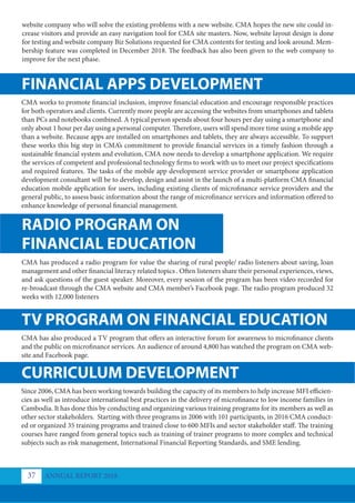 FINANCIAL APPS DEVELOPMENT
TV PROGRAM ON FINANCIAL EDUCATION
CURRICULUM DEVELOPMENT
RADIO PROGRAM ON
FINANCIAL EDUCATION
CMA works to promote financial inclusion, improve financial education and encourage responsible practices
for both operators and clients. Currently more people are accessing the websites from smartphones and tablets
than PCs and notebooks combined. A typical person spends about four hours per day using a smartphone and
only about 1 hour per day using a personal computer. Therefore, users will spend more time using a mobile app
than a website. Because apps are installed on smartphones and tablets, they are always accessible. To support
these works this big step in CMA’s commitment to provide financial services in a timely fashion through a
sustainable financial system and evolution, CMA now needs to develop a smartphone application. We require
the services of competent and professional technology firms to work with us to meet our project specifications
and required features. The tasks of the mobile app development service provider or smartphone application
development consultant will be to develop, design and assist in the launch of a multi-platform CMA financial
education mobile application for users, including existing clients of microfinance service providers and the
general public, to assess basic information about the range of microfinance services and information offered to
enhance knowledge of personal financial management.
CMA has also produced a TV program that offers an interactive forum for awareness to microfinance clients
and the public on microfinance services. An audience of around 4,800 has watched the program on CMA web-
site and Facebook page.
Since 2006, CMA has been working towards building the capacity of its members to help increase MFI efficien-
cies as well as introduce international best practices in the delivery of microfinance to low income families in
Cambodia. It has done this by conducting and organizing various training programs for its members as well as
other sector stakeholders. Starting with three programs in 2006 with 101 participants, in 2016 CMA conduct-
ed or organized 35 training programs and trained close to 600 MFIs and sector stakeholder staff. The training
courses have ranged from general topics such as training of trainer programs to more complex and technical
subjects such as risk management, International Financial Reporting Standards, and SME lending.
CMA has produced a radio program for value the sharing of rural people/ radio listeners about saving, loan
management and other financial literacy related topics . Often listeners share their personal experiences, views,
and ask questions of the guest speaker. Moreover, every session of the program has been video recorded for
re-broadcast through the CMA website and CMA member’s Facebook page. The radio program produced 32
weeks with 12,000 listeners
website company who will solve the existing problems with a new website. CMA hopes the new site could in-
crease visitors and provide an easy navigation tool for CMA site masters. Now, website layout design is done
for testing and website company Biz Solutions requested for CMA contents for testing and look around. Mem-
bership feature was completed in December 2018. The feedback has also been given to the web company to
improve for the next phase.
ANNUAL REPORT 2018
37
 