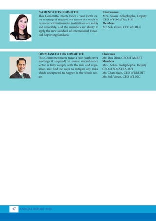 PAYMENT & IFRS COMMITTEE
This Committee meets twice a year (with ex-
tra meetings if required) to ensure the mode of
payment within financial institutions are safety
and smoothly. And the members are ability to
apply the new standard of International Finan-
cial Reporting Standard.
COMPLIANCE & RISK COMMITTEE
This Committee meets twice a year (with extra
meetings if required) to ensure microfinance
sector is fully comply with the rule and regu-
lation and find the ways to mitigate any risks
which unexpected to happen in the whole sec-
tor.
Chairwomen
Mrs. Sokna Kolapbopha, Deputy
CEO of SONATRA MFI
Members
Mr. Sok Voeun, CEO of LOLC
Chairman
Mr. Dos Dinn, CEO of AMRET
Members
Mrs. Sokna Kolapbopha, Deputy
CEO of SONATRA MFI
Mr. Chan Mach, CEO of KREDIT
Mr. Sok Voeun, CEO of LOLC
ANNUAL REPORT 2018
47
 