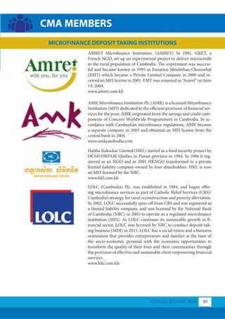 AMRET Microﬁnance Institution. (AMRET) In 1991, GRET, a
French NGO, set up an experimental project to deliver microcredit
to the rural population of Cambodia. The experiment was success-
ful and became known in 1995 as Ennatien Moulethan Chonnebat
(EMT) which became a Private Limited Company in 2000 and re-
ceived an MFI license in 2001. EMT was renamed as “Amret” on June
14, 2004.
www.amret.com.kh
AMK Microfinance Institution Plc (AMK) is a licensed Microfinance
Institution (MFI) dedicated to the efficient provision of financial ser-
vices for the poor. AMK originated from the savings and credit com-
ponents of Concern Worldwide Programmers in Cambodia. In ac-
cordance with Cambodian microfinance regulations, AMK became
a separate company in 2003 and obtained an MFI license from the
central bank in 2004.
www.amkcambodia.com
Hattha Kaksekar Limited (HKL) started as a food security project by
OCSD/OXFAM-Quebec in Pursat province in 1994. In 1996 it reg-
istered as an NGO and in 2001 HKNGO transformed to a private
limited liability company owned by four shareholders. HKL is now
an MFI licensed by the NBC.
www.hkl.com.kh
LOLC (Cambodia) Plc. was established in 1994, and began offer-
ing microfinance services as part of Catholic Relief Services (CRS)/
Cambodia’s strategy for rural reconstruction and poverty alleviation.
In 2002, LOLC successfully spun off from CRS and was registered as
a limited liability company, and was licensed by the National Bank
of Cambodia (NBC) in 2003 to operate as a regulated microfinance
institution (MFI). As LOLC continues its sustainable growth in fi-
nancial sector, LOLC was licensed by NBC to conduct deposit-tak-
ing business (MDI) in 2015. LOLC has a social vision and a business
orientation that provides entrepreneurs and families at the base of
the socio-economic pyramid with the economic opportunities to
transform the quality of their lives and their communities through
the provision of effective and sustainable client empowering financial
services.
www.lolc.com.kh
ANNUAL REPORT 2018 48
CMA MEMBERS
MICROFINANCE DEPOSIT TAKING INSTITUTIONS
 