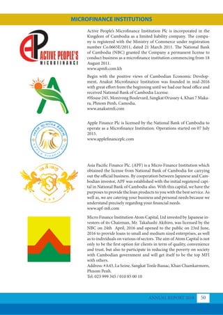 Active People’s Microﬁnance Institution Plc is incorporated in the
Kingdom of Cambodia as a limited liability company. The compa-
ny is registered with the Ministry of Commerce under registration
number Co.0665E/2011, dated 21 March 2011. The National Bank
of Cambodia (NBC) granted the Company a permanent license to
conduct business as a microfinance institution commencing from 18
August 2011.
www.apmfi.com.kh
Begin with the positive views of Cambodian Economic Develop-
ment, Anakut Microfinance Institution was founded in mid-2016
with great effort from the beginning until we had our head office and
received National Bank of Cambodia License.
#House 245, Monivong Boulevard, Sangkat Orussey 4, Khan 7 Maka-
ra, Phnom Penh, Camodia.
www.anakutmfi.com
Apple Finance Plc is licensed by the National Bank of Cambodia to
operate as a Microfinance Institution. Operations started on 07 July
2015.
www.applefinanceplc.com
Asia Pacific Finance Plc. (APF) is a Micro Finance Institution which
obtained the license from National Bank of Cambodia for carrying
out the official business. By cooperation between Japanese and Cam-
bodian investor, APF was established with the initial registered capi-
tal in National Bank of Cambodia also. With this capital, we have the
purposes to provide the loan products to you with the best service. As
well as, we are catering your business and personal needs because we
understand precisely regarding your financial needs.
www.apf-mfi.com
Micro Finance Institution Atom Capital, Ltd invested by Japanese in-
vestors of its Chairman, Mr. Takahashi Akihiro, was licensed by the
NBC on 24th April, 2016 and opened to the public on 23rd June,
2016 to provide loans to small and medium sized enterprises, as well
as to individuals on various of sectors. The aim of Atom Capital is not
only to be the first option for clients in term of quality, convenience
and trust, but also to participate in reducing the poverty on society
with Cambodian government and will get itself to be the top MFI
with others.
Address: #A43, La Seine, Sangkat Tonle Bassac, Khan Chamkarmorn,
Phnom Penh.
Tel: 023 999 345 / 010 85 00 10
ANNUAL REPORT 2018 50
MICROFINANCE INSTITUTIONS
 