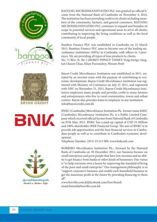 BAITANG MICROHIRANHVATHO PLC was granted an official li-
cense from the National Bank of Cambodia on November 4, 2016.
The institution has been providing credit to its clients including mem-
bers of the community, farmers, and general customers. BAITANG
MICROHIRANHVATHO PLC continues to expand and broaden its
scope to potential services and operational areas to serve all clients,
contributing to improving the living conditions as well as the local
community of local people.
Bamboo Finance PLC was established in Cambodia on 22 March
2015. Bamboo Finance PLC aims to become one of the leading mi-
crofinance institutions (MFIs) in Cambodia, with offices in 3 prov-
inces. We are providing all types of loan products to clients.
No. 71 BEo, St. No 2 (BOREY PIPHUP THMEY Veng Sreng), Sang-
kat Chaom Chau, Khan Pursenchey, Phnom Penh
Bayon Credit Microﬁnance Institution was established in 2011, ini-
tiated by an investor team with the purpose of contributing to eco-
nomic development. Bayon Credit Microfinance Institution was reg-
istered with Ministry of Commerce on July 21 2011, and registered
with NBC on November 21, 2011. Bayon Credit Microfinance Insti-
tution employees many people and provides credit to many farmers
and entrepreneurs who live in rural communities, towns and urban
centers. Bayon also provides loans to employee in any institution.
info@bayoncredit.com.kh
BNKC (Cambodia) Microfinance Institution Plc. former name KBSC
(Cambodia) Microfinance Institution Plc. is a Public Limited Com-
pany which received official license from National Bank of Cambodia
on 07th May, 2015. BNKC has a paid-up capital of USD 10 Million
and 100% shareholder-BNK Financial Group. The aim of BNKC is to
provide job opportunities and the best financial services to Cambo-
dian people as well as to contribute to Cambodia’s economic devel-
opment.
Telephone Number: (855) 23 213 900, www.bnkcmfi.com
BORRIBO Microﬁnance Institution Plc., licensed by the National
Bank of Cambodia on 30 December 2011, our business focuses on
small enterprises and poor people that have low incomes and no abil-
ity to get finance from banks or other kinds of businesses. Our vision
is “to help everyone own a house by improving the standard of living
of the poor and small enterprise.” Our management philosophy is to
“support customer’s business and enable each household business to
get the maximize profit at the future by providing financing to them
all”.
www.borribo.com.kh|facebook.com/borribomfi
email:bmimfi@borribo.com.kh
ANNUAL REPORT 2018
51
 