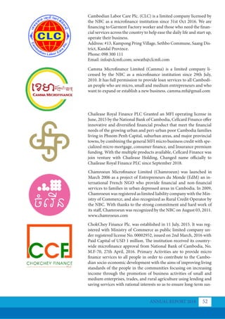 Cambodian Labor Care Plc. (CLC) is a limited company licensed by
the NBC as a microfinance institution since 31st Oct 2016. We are
financing to Garment Factory worker and those who need the finan-
cial services across the country to help ease the daily life and start up,
operate their business.
Address: #13, Kampong Pring Village, Sethbo Commune, Saang Dis-
trict, Kandal Province.
Phone: 098 300 111
Email: info@clcmfi.com; sowath@clcmfi.com
Camma Microﬁnance Limited (Camma) is a limited company li-
censed by the NBC as a microfinance institution since 29th July,
2010. It has full permission to provide loan services to all Cambodi-
an people who are micro, small and medium entrepreneurs and who
want to expand or establish a new business. camma.mfi@gmail.com
Chailease Royal Finance PLC Granted an MFI operating license in
June, 2015 by the National Bank of Cambodia, Cellcard Finance offer
innovative and diversified financial product that meet the financial
needs of the growing urban and peri-urban poor Cambodia families
living in Phnom Penh Capital, suburban areas, and major provincial
towns, by combining the general MFI micro business credit with spe-
cialized micro mortgage, consumer finance, and Insurance premium
funding. With the multiple products available, Cellcard Finance was
join venture with Chailease Holding, Changed name officially to
Chailease Royal Finance PLC since September 2018.
Chamroeun Microﬁnance Limited (Chamroeun) was launched in
March 2006 as a project of Entrepreneurs du Monde (EdM) an in-
ternational French NGO who provide financial and non-financial
services to families in urban depressed areas in Cambodia. In 2009,
Chamroeun was registered as limited liability company with the Min-
istry of Commerce, and also recognized as Rural Credit Operator by
the NBC. With thanks to the strong commitment and hard work of
its staff, Chamroeun was recognized by the NBC on August 03, 2011.
www.chamroeun.com
ChokChey Finance Plc. was established in 11 July, 2015. It was reg-
istered with Ministry of Commerce as public limited company un-
der registered license No. 00002952, issued on 2nd March, 2016 with
Paid Capital of USD 1 million. The institution received its country-
wide microfinance approval from National Bank of Cambodia, No.
M.F-70, 27th April, 2016. Primary Activities are to provide micro
finance services to all people in order to contribute to the Cambo-
dian socio-economic development with the aims of improving living
standards of the people in the communities focusing on increasing
income through the promotion of business activities of small and
medium enterprises, trades, and rural agriculture using lending and
saving services with rational interests so as to ensure long-term sus-
ANNUAL REPORT 2018 52
 