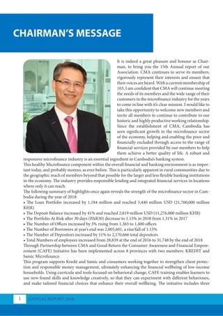 CHAIRMAN’S MESSAGE
ANNUAL REPORT 2018
1
It is indeed a great pleasure and honour as Chair-
man, to bring you the 15th Annual report of our
Association. CMA continues to serve its members,
vigorously represent their interests and ensure that
their voices are heard. With a current membership of
103, I am confident that CMA will continue meeting
the needs of its members and the wide range of their
customers in the microfinance industry for the years
to come in line with it’s clear mission. I would like to
take this opportunity to welcome new members and
invite all members to continue to contribute to our
historic and highly productive working relationship.
Since the establishment of CMA, Cambodia has
seen significant growth in the microfinance sector
of the economy, helping and enabling the poor and
financially excluded through access to the range of
financial services provided by our members to help
them achieve a better quality of life. A robust and
responsive microfinance industry is an essential ingredient in Cambodia’s banking system.
This healthy Microfinance component within the overall financial and banking environment is as impor-
tant today, and probably moreso, as ever before. This is particularly apparent in rural communities due to
the geographic reach of members beyond that possible for the larger and less flexible banking institutions
in the economy. The industry provides responsible lending and integrated financial services in locations
where only it can reach.
The following summary of highlights once again reveals the strength of the microfinance sector in Cam-
bodia during the year of 2018:
• The Loan Portfolio increased by 1,184 million and reached 5,440 million USD (21,760,000 million
KHR)
• The Deposit Balance increased by 41% and reached 2,819 million USD (11,276,000 million KHR)
• The Portfolio At Risk after 30 days (PAR30) decrease to 1.15% in 2018 from 1.31% in 2017
• The Number of Offices increased by 3% rising from 1,365 to 1,400 offices
• The Number of Borrowers at year’s end was 2,005,601, a rise/fall of 1.15%
• The Number of Depositors increased by 11% to 2,170,666 total depositors
• Total Numbers of employees increased from 28,839 at the end of 2016 to 31,748 by the end of 2018
Through Partnership between CMA and Good Return the Consumer Awareness and Financial Empow-
erment (CAFE) Initiative has been implemented across 8 provinces with two members: KREDIT and
Samic Microfinance.
This program supports Kredit and Samic and consumers working together to strengthen client protec-
tion and responsible money management, ultimately enhancing the financial wellbeing of low-income
households. Using curricula and tools focused on behavioral change, CAFE training enables learners to
use new-found skills and knowledge creatively, so that they can experiment with different behaviours,
and make tailored financial choices that enhance their overall wellbeing. The initiative includes three
 
