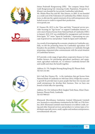 Intean Poalroath Rongroeurng (IPR). The company Intean Poal-
roath Rongroeurng Ltd. (meaning Credit, Population, Prosperity in
Khmer) was founded by two private Cambodian individuals,
Mr. Oknha Phou Puy and Ms. Hao Simorn, in 2003. It was founded
as a credit unit of the Federation of Cambodian Rice Millers Associa-
tions, to alleviate the capital constraint of rice mill entrepreneurs who
lacked access to credit to expand their production.
www.iprmfi.com
JC Finance Plc (JCF) is the “One and Only “Financial service pro-
vider focusing on “Agi-Sector” to support Cambodian farmers, re-
ceive micro finance license from National Bank of Cambodia (NBC)
in January 2018. JCF was established by management and investors
from Japan. “JC” mean “Japan & Cambodia “, representing our con-
cept of good service and product “made by Japan and Cambodia”.
As a result of investigating the economic situation in Cambodia care-
fully, we felt the promising future for Cambodia’s agriculture. JCF
broadens the possibility of financing farmers in Cambodia through
proposing a repayment plan commensurate with the actual situation
of Cambodian farmers.
JCF provide a wide range of agriculture cooperative finance to Cam-
bodian farmers, for purchasing agriculture machinery and equip-
ment, agriculture materials, etc. to enhance Cambodia farmer’s life
and wealth and share the benefit together.
Address: St. 376, Sangkat Boeung Keng Kong III, Phnom Penh
Tel: 023 214 481
Jet’s Cash Box Finance Plc. is the institution that got license from
National Bank of Cambodia on 16th June 2016, it helps the econom-
ic growth by provide loan to poor people that have low income and
small entrepreneur for develop their business. Now we have one
branch is head office for operating.
Address: No 124, Sothearos Blvd, Sangkat Tonle Basac, Khan Cham-
kamorn, Phnom Penh, Cambodia.
Tel: 023 900 623
Khemarak Microﬁnance Institution Limited (Khemarak Limited)
was licensed as a microfinance institution by the NBC on 27th Octo-
ber, 2010. Khemarak Limited’s main business is to deliver credit, sav-
ing and other financial services and products to various types of in-
dividuals especially micro, small, regular and medium entrepreneurs.
www.khemarak-mfi.com
ANNUAL REPORT 2018 56
 