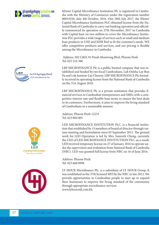 Khmer Capital Microfinance Institution Plc is registered in Cambo-
dia with the Ministry of Commerce under the registration number
00019250, date 4th October, 2016. One 28th July 2017, the Khmer
Capital Microfinance Institution PLC obtained license from the Na-
tional Bank of Cambodia to carry out banking operation and official-
ly commenced its operation on 27th November, 2017 in Cambodia
with Capital base on two million to cover the Microfinance Institu-
tion PLC provides a wide range of services such as small and medium
loan products in USD and KHR Riel to fit the customer’s needs. WE
offer competitive products and services, and our pricing is flexible
among the Microfinance in Cambodia.
Address: 502 C&D, 93 Preah Monivong Blvd, Phnom Penh
Tel: 023 214 388
LBP MICROFINANCE Plc is a public limited company that was es-
tablished and funded by two local Cambodians, Lok Onkha Lay Bun
Pa and Lok Jumteav Lay Chunny. LBP MICROFINANCE Plc formal-
ly received its operating license from the National Bank of Cambodia
on the 31st August 2016.
LBP MICROFINANCE Plc is a private institution that provides fi-
nancial services to Cambodian entrepreneurs and SMEs with a com-
petitive interest rate and flexible loan terms to ensure the best deals
to its customers. Furthermore, it aims to improve the living standard
of Cambodians in a sustainable manner.
Address: Phnom Penh 12253
Tel: 023 884 005
LED MICROFINANCE INSTITUTION PLC. is a financial institu-
tion that established by 15 members of board of director through var-
ious meeting and formulation since 03 September 2015. The ground
work for LED Operation is led by Mrs. Samreth Cheng, currently
the CEO of LED MICROIFIANCE INSTITUTIION PLC, as a result,
LED received temporary license on 27 of January 2016 to operate un-
der the supervision and evaluation from National Bank of Cambodia
(NBC). LED was granted full license from NBC on 16 of June 2016.
Address: Phnom Penh
Tel: 023 660 0998
LY HOUR Microﬁnance Plc. is a subsidiary of LY HOUR Group. It
was established as the 37th licensed MFI by the NBC in late 2012. We
provide opportunities to Cambodian people to start up or expand
their businesses to improve the living standard of the community
through appropriate microfinance services.
www.lyhourmfi.com.kh
ANNUAL REPORT 2018
57
 