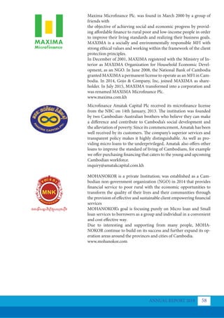 Maxima Microfinance Plc. was found in March 2000 by a group of
friends with
the objective of achieving social and economic progress by provid-
ing affordable finance to rural poor and low-income people in order
to improve their living standards and realizing their business goals.
MAXIMA is a socially and environmentally responsible MFI with
strong ethical values and working within the framework of the client
protection principles.
In December of 2001, MAXIMA registered with the Ministry of In-
terior as MAXIMA Organization for Household Economic Devel-
opment, as an NGO. In June 2008, the National Bank of Cambodia
granted MAXIMA a permanent license to operate as an MFI in Cam-
bodia. In 2014, Gojo & Company, Inc, joined MAXIMA as share-
holder. In July 2015, MAXIMA transformed into a corporation and
was renamed MAXIMA Microfinance Plc.
www.maxima.com.kh
Microfinance Amatak Capital Plc received its microfinance license
from the NBC on 14th January, 2013. The institution was founded
by two Cambodian-Australian brothers who believe they can make
a difference and contribute to Cambodia’s social development and
the alleviation of poverty. Since its commencement, Amatak has been
well received by its customers. The company’s superior services and
transparent policy makes it highly distinguishable. As well as pro-
viding micro loans to the underprivileged, Amatak also offers other
loans to improve the standard of living of Cambodians, for example
we offer purchasing financing that caters to the young and upcoming
Cambodian workforce.
inquiry@amatakcapital.com.kh
MOHANOKOR is a private Institution; was established as a Cam-
bodian non-government organization (NGO) in 2014 that provides
financial service to poor rural with the economic opportunities to
transform the quality of their lives and their communities through
the provision of effective and sustainable client empowering financial
services
MOHANOKOR’s goal is focusing purely on Micro loan and Small
loan services to borrowers as a group and individual in a convenient
and cost effective way.
Due to interesting and supporting from many people, MOHA-
NOKOR continue to build on its success and further expand its op-
eration areas around the provinces and cities of Cambodia.
www.mohanokor.com
ANNUAL REPORT 2018 58
 