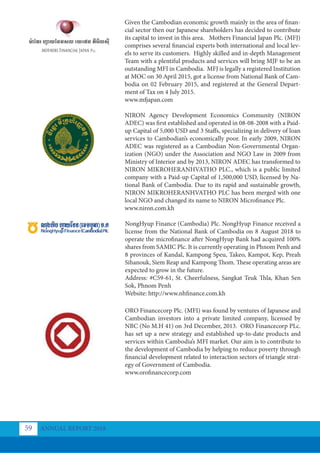 Given the Cambodian economic growth mainly in the area of finan-
cial sector then our Japanese shareholders has decided to contribute
its capital to invest in this area. Mothers Financial Japan Plc. (MFJ)
comprises several financial experts both international and local lev-
els to serve its customers. Highly skilled and in-depth Management
Team with a plentiful products and services will bring MJF to be an
outstanding MFI in Cambodia. MFJ is legally a registered Institution
at MOC on 30 April 2015, got a license from National Bank of Cam-
bodia on 02 February 2015, and registered at the General Depart-
ment of Tax on 4 July 2015.
www.mfjapan.com
NIRON Agency Development Economics Community (NIRON
ADEC) was first established and operated in 08-08-2008 with a Paid-
up Capital of 5,000 USD and 3 Staffs, specializing in delivery of loan
services to Cambodian’s economically poor. In early 2009, NIRON
ADEC was registered as a Cambodian Non-Governmental Organ-
ization (NGO) under the Association and NGO Law in 2009 from
Ministry of Interior and by 2013, NIRON ADEC has transformed to
NIRON MIKROHERANHVATHO PLC., which is a public limited
company with a Paid-up Capital of 1,500,000 USD, licensed by Na-
tional Bank of Cambodia. Due to its rapid and sustainable growth,
NIRON MIKROHERANHVATHO PLC has been merged with one
local NGO and changed its name to NIRON Microfinance Plc.
www.niron.com.kh
NongHyup Finance (Cambodia) Plc. NongHyup Finance received a
license from the National Bank of Cambodia on 8 August 2018 to
operate the microfinance after NongHyup Bank had acquired 100%
shares from SAMIC Plc. It is currently operating in Phnom Penh and
8 provinces of Kandal, Kampong Speu, Takeo, Kampot, Kep, Preah
Sihanouk, Siem Reap and Kampong Thom. These operating areas are
expected to grow in the future.
Address: #C59-61, St. Cheerfulness, Sangkat Teuk Thla, Khan Sen
Sok, Phnom Penh
Website: http://www.nhfinance.com.kh
ORO Financecorp Plc. (MFI) was found by ventures of Japanese and
Cambodian investors into a private limited company, licensed by
NBC (No M.H 41) on 3rd December, 2013. ORO Financecorp PLc.
has set up a new strategy and established up-to-date products and
services within Cambodia’s MFI market. Our aim is to contribute to
the development of Cambodia by helping to reduce poverty through
financial development related to interaction sectors of triangle strat-
egy of Government of Cambodia.
www.orofinancecorp.com
ANNUAL REPORT 2018
59
 