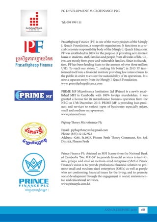 PG DEVELOPMENT MICROFINANCE PLC.
Tel: 098 999 111
Prasethpheap Finance (PF) is one of the many projects of the Mengly
J. Quach Foundation, a nonprofit organization. It functions as a so-
cial corporate responsibility body of the Mengly J. Quach Education.
PF was established in 2005 for the purpose of providing zero interest
loans to students, staff, families and people from all walks of life. Cli-
ents are mostly from poor and vulnerable families. Since its founda-
tion, PF has been lending loans to the amount of over three million
USD. To reach our vision, “…making life better”, in 2013 PF tran-
formed itself into a financial institute providing low interest loans to
the public in order to ensure the sustainability of its operations. It is
now a separate entity from the Mengly J. Quach Foundation.
www. prasethpheaptfinance.com
PRIME MF Microﬁnance Institution Ltd (Prime) is a newly estab-
lished MFI in Cambodia with 100% foreign shareholders. It was
granted a license for its microfinance business operation from the
NBC on 17th December, 2010. PRIME MF is providing loan prod-
ucts and services to various types of businesses especially micro,
small and medium entrepreneurs.
www.primemf.com
Piphup Thmey Microfinance Plc
Email: piphupthmeymfi@gmail.com
Phone: (855) 12 322 922
Address: #288, St.1003, Phnom Penh Thmey Commune, Sen Sok
District, Phnom Penh
Prince Finance Plc obtained an MFI license from the National Bank
of Cambodia “No: M.F-58” to provide financial services to individ-
uals, groups, and small or medium-sized enterprises (SMEs). Prince
Finance’s vision is to provide professional financial solution to pro-
mote small and medium-sized enterprises (SMEs) as well as people
who are confronting financial issues for the living; and to promote
social development through the engagement in social, environmen-
tal, and educational activities.
www.princeplc.com.kh
ANNUAL REPORT 2018 60
 
