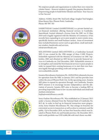 We empower people and organizations to realize their own vision for
a better future – however modest or grand. Our purpose therefore is:
Empowering people to build better lifestyle and future. Your Success
is Our Success!
Address: #228JA, Street 598, Toul kork village, Sangkat Toul Sangker,
Khan Russey Keo, Phnom Penh, Cambodia.
Phone: 087 997 783
SAMRITHISAK Limited (SAMRITHISAK) is a private limited mi-
cro-financial institution offering financial services in Cambodia.
Samrithisak Limited obtained a license from the NBC on 25 May,
2010 and is legally registered with the Ministry of Commerce. It has
recently been expanding to serve poor people in more remote areas,
specifically farmers and small business owners. Areas of investment
have included businesses sector such as agriculture, small and medi-
um retailers, handicrafts and services.
info@samrithisak.com
SEILANITHIH Limited (SEILANITHIH) is a Cambodian licensed
MFI. It was created by the 1996 merger of three CARE Projects.
Seilanithih registered with the Ministry of Commerce on 18th Sep-
tember, 2003 and obtained an MFI license to provide financial ser-
vices in Cambodia on 23rd December, 2003. Seilanithih’s mission is
to strengthen and extend the best financial services to poor people in
order to expand their existing businesses or to start their new busi-
ness legally through providing credit and savings services.
www.seilanithih.com.kh
Sonatra Microﬁnance Institution Plc. (SONATRA) obtained a license
for operation from the NBC in January 2011 and has provides loan
within the area of Phnom Penh City. In the upcoming years, Sonatra
MFI plans to expand its operation through- out Cambodia. Sonatra
MFI’s mission is to encourage income independence and the alle-
viation of poverty. Sonatra MFI aims to become a leading MFI in
providing responsible loans to low-income individuals and amall and
medium enterprises.
bopha@sonatrafinance.com.kh
Serey Oudom Microfinance Plc. Was established on 23 January 2015
under a license obtained from the National Bank of Cambodia No.
M.F-46. In order to beef up its financial transaction more progres-
sively, Serey Oudom Microfinance Plc. Has enlarge its branches for
convenient access to transection as well as close to customers and the
public. Up to December 2018, we have four branches which were lo-
cated in Phnom Penh city and Kandal province. By December 2017,
total credit portfolio was USD 6,088,286 with total clients was 866.
ANNUAL REPORT 2018
63
 