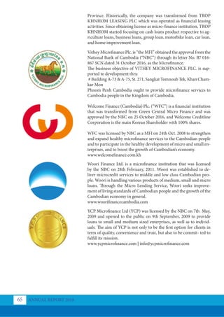 Province. Historically, the company was transformed from TROP
KHNHOM LEASING PLC which was operated as financial leasing
activities. Since obtaining license as micro-finance institution, TROP
KHNHOM started focusing on cash loans product respective to ag-
riculture loans, business loans, group loan, motorbike loan, car loan,
and home improvement loan.
Vithey Microfinance Plc. is “the MFI” obtained the approval from the
National Bank of Cambodia (“NBC”) through its letter No. B7 016-
867 SCN dated 31 October 2016, as the Microfinance.
The business objective of VITHEY MICROFINANCE PLC. is sup-
ported to development thru
# Building A-73 & A-75, St. 271, Sangkat Tomnoub Tek, Khan Cham-
kar Mon
Phnom Penh Cambodia ought to provide microfinance services to
Cambodia people in the Kingdom of Cambodia.
Welcome Finance (Cambodia) Plc. (“WFC”) is a financial institution
that was transformed from Green Central Micro Finance and was
approved by the NBC on 25 October 2016, and Welcome Creditline
Corporation is the main Korean Shareholder with 100% shares.
WFC was licensed by NBC as a MFI on 24th Oct. 2008 to strengthen
and expand healthy microfinance services to the Cambodian people
and to participate in the healthy development of micro and small en-
terprises, and to boost the growth of Cambodian’s economy.
www.welcomefinance.com.kh
Woori Finance Ltd. is a microfinance institution that was licensed
by the NBC on 28th February, 2011. Woori was established to de-
liver microcredit services to middle and low class Cambodian peo-
ple. Woori is handling various products of medium, small and micro
loans. Through the Micro Lending Service, Woori seeks improve-
ment of living standards of Cambodian people and the growth of the
Cambodian economy in general.
www.woorifinancecambodia.com
YCP Microﬁnance Ltd (YCP) was licensed by the NBC on 7th May,
2009 and opened to the public on 9th September, 2009 to provide
loans to small and medium sized enterprises, as well as to individ-
uals. The aim of YCP is not only to be the first option for clients in
term of quality, convenience and trust, but also to be commit- ted to
fulfill its mission.
www.ycpmicrofinance.com | info@ycpmicrofinance.com
ANNUAL REPORT 2018
65
 