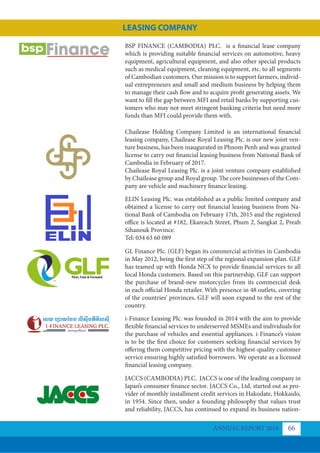 BSP FINANCE (CAMBODIA) PLC. is a financial lease company
which is providing suitable financial services on automotive, heavy
equipment, agricultural equipment, and also other special products
such as medical equipment, cleaning equipment, etc. to all segments
of Cambodian customers. Our mission is to support farmers, individ-
ual entrepreneurs and small and medium business by helping them
to manage their cash flow and to acquire profit generating assets. We
want to fill the gap between MFI and retail banks by supporting cus-
tomers who may not meet stringent banking criteria but need more
funds than MFI could provide them with.
Chailease Holding Company Limited is an international financial
leasing company, Chailease Royal Leasing Plc. is our new joint ven-
ture business, has been inaugurated in Phnom Penh and was granted
license to carry out financial leasing business from National Bank of
Cambodia in February of 2017.
Chailease Royal Leasing Plc. is a joint venture company established
by Chailease group and Royal group. The core businesses of the Com-
pany are vehicle and machinery finance leasing.
ELIN Leasing Plc. was established as a public limited company and
obtained a license to carry out financial leasing business from Na-
tional Bank of Cambodia on February 17th, 2015 and the registered
office is located at #182, Ekareach Street, Phum 2, Sangkat 2, Preah
Sihanouk Province.
Tel: 034 63 60 089
GL Finance Plc. (GLF) began its commercial activities in Cambodia
in May 2012, being the first step of the regional expansion plan. GLF
has teamed up with Honda NCX to provide financial services to all
local Honda customers. Based on this partnership, GLF can support
the purchase of brand-new motorcycles from its commercial desk
in each official Honda retailer. With presence in 48 outlets, covering
of the countries’ provinces, GLF will soon expand to the rest of the
country.
i-Finance Leasing Plc. was founded in 2014 with the aim to provide
flexible financial services to underserved MSMEs and individuals for
the purchase of vehicles and essential appliances. i-Finance’s vision
is to be the first choice for customers seeking financial services by
offering them competitive pricing with the highest-quality customer
service ensuring highly satisfied borrowers. We operate as a licensed
financial leasing company.
JACCS (CAMBODIA) PLC. JACCS is one of the leading company in
Japan’s consumer finance sector. JACCS Co., Ltd, started out as pro-
vider of monthly installment credit services in Hakodate, Hokkaido,
in 1954. Since then, under a founding philosophy that values trust
and reliability, JACCS, has continued to expand its business nation-
ANNUAL REPORT 2018 66
LEASING COMPANY
 