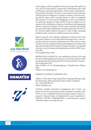 wide in Japan and has expanded its business into growth markets in
Asia. JACCS’s main business comprise the credit business, the credit
card business, and financing business, which includes credit guaran-
tees and other operations. We drew on our expertise in the consumer
credit business in looking in to expand in markets in the fast-grow-
ing ASEAN region. After entering Vietnam in 2010, we expanded
into Indonesia in 2012 and the Philippines in 2016. In Cambodia,
we started our operation in March 2018. We aim to stabilize our op-
erations while solidifying our business foundations and stepping up
efforts to expand our business. We also seek to maintain top position
in each market while establishing a strong brand presence for JACCS.
We will also deploy business resources in other swiftly expanding
Southeast Asian countries to swiftly penetrate new markets.
Mega Leasing Plc. Was officially established in February 2013 with
the primary objective to provide financial leasing service as hire-to-
purchase to local consumers and businesses for items such as: motor
vehicles, electronic equipment & household appliances, furniture and
agricultural equipment & machinery. Mega Leasing Plc. was granted
a license to carry out financial leasing business from the NBC in Jan-
uary 2014.
www.megaleasing.com.kh
KREDK FUND LEASING Plc. was established in January 2013 with
the aims of offering financial leasing services for the customers. KKF
was granted financial leasing license from National Bank of Cambo-
dia in September 2014.
Add: #144BEo, St 143, BoengKengkang 3, Chamkarmorn, Phnom
Penh
Website: www.kkleasing.com
KOMATSU LEASING (CAMBODIA) PLC.
Address: #713B, Street Veng Sreng, Phum Tropang Thloeung, Sang-
kat Chom Chao, Khan Porsenchey, Phnom Penh, Cambodia
Tel: (+855) 085 900 234
Email: info@klca.com
TOYOTA TSUSHO FINANCE (CAMBODIA) PLC “TTFC” was
found in June 2014 and commenced the operation in October 2014.
TTFC is a new-established Financial Leasing Company which is li-
censed by National Bank of Cambodia.Our major shareholder is
TOYOTA TSUSHO CORPORATION (a multi-national company
with HQ in Japan), www.ttfc-kh.com
ANNUAL REPORT 2018
67
 