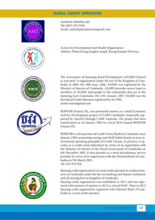 Action For Development and Health Organization
Address: Phum Krang,Sangkat Ampil, Krong Kampot Province
The Association of Samnang Rural Development (ASARD) formed
as non-prof- it organization under the law of the Kingdom of Cam-
bodia in 2006. On 30th June, 2006, ASARD was registered by the
Ministry of Interior of Cambodia. ASARD provides micro-loans to
members of ASARD and people in the community that are in the
Samrong Loeu Commune. On 11th January, 2007 ASARD was the
first Rural Credit Operator registered by the NBC.
asard.vourn@gmail.com
BORVOR Finance Plc, was previously known as a Small Economic
Activity Development project of CARE Cambodia, financially sup-
ported by AusAID through CARE Australia. The project has been
transformed on 1st January 2003 to a local NGO named BORVOR
Finance Plc.
BORVOR is a first pioneer of Credit Union Model in Cambodia since
January 1998, promoting savings and thrift habits based on nine in-
ternational operating principles of Credit Unions. In practice, it op-
erates as a credit union federation by virtue of its registration with
the Ministry of Interior of the Royal Government of Cambodia on
6th December 2002. It also operates as a rural microfinance service
provider by virtue of its registration with the National Bank of Cam-
bodia on 7th March 2003.
Tel : 053 952 958
Baytang credit organization is a rural credit operator to conduct busi-
ness in Cambodia under the law on banking and finance institution
and all existing laws in kingdom of Cambodia,
Baytang credit organization was established in 2011 and was regis-
tered with ministry of interior in 2013 as a local NGO , Then in 2015
baytang credit organization registered with National Bank of Cam-
bodia as a rural credit operator,
Anektean Molathan plc
Tel: (097) 333-5936
Email caafwdeputydirector@gmail.com
ANNUAL REPORT 2018 68
RURAL CREDIT OPERATOR
 