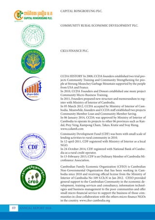 CAPITAL RONGROEUNG PLC.
COMMUNITY RURAL ECONOMIC DEVELOPMENT PLC.
CKLS FINANCE PLC.
CCDA HISTORY In 2008, CCDA founders established two trial pro-
jects Community Training and Community Strengthening for peo-
ple at Streung Meanchey Garbage Mountain supported by the people
from USA and France.
In 2010, CCDA Founders and Donors established one more project
Community Micro-Business Training.
In 2011, Founders prepared new structure and memorandum to reg-
ister with Ministry of Interior of Cambodia.
In 05 March 2012, CCDA accepted by Ministry of Interior of Cam-
bodia. Meanwhile, founders and CCDA staff established two projects
Community Member Loan and Community Member Saving.
In 06 January 2014, CCDA was approved by Ministry of Interior of
Cambodia to operate its projects to other 06 provinces such as Kan-
dal, Prey Veng, Kampong Cham, Takeo, Kratie and Svay Rieng.
www.ccdamfi.com
Community Development Fund (CDF) was born with small scale of
lending activities to rural community in 2010.
In 12-april-2011, CDF registered with Ministry of Interior as a local
NGO.
In 24-October-2014, CDF registered with National Bank of Cambo-
dia as a rural credit operator.
In 13-February-2015, CDF is an Ordinary Member of Cambodia Mi-
crofinance Association.
Cambodian Family Economic Organization (CFEO) is Cambodian
Non-Governmental Organization that has been working in Cam-
bodia since 2010 and receiving official license from the Ministry of
Interior of Cambodia No 109 S.Ch.N in Jan 2012. CFEO provided
general support to the Cambodian Community in the economic de-
velopment, training services and consultancy, information technol-
ogies and business management to the poor communities and offer
small micro-financial service to support the business of those com-
munities in close collaboration with the others micro-finance NGOs
in the country. www.cfeo-cambodia.org
ANNUAL REPORT 2018
69
 