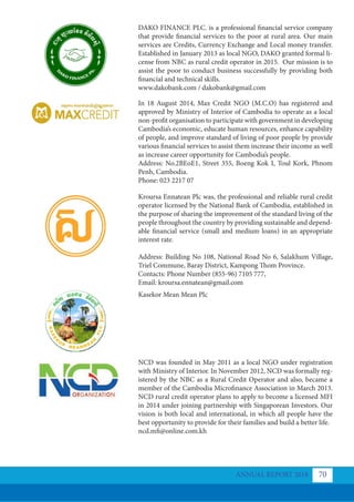DAKO FINANCE PLC. is a professional financial service company
that provide financial services to the poor at rural area. Our main
services are Credits, Currency Exchange and Local money transfer.
Established in January 2013 as local NGO, DAKO granted formal li-
cense from NBC as rural credit operator in 2015. Our mission is to
assist the poor to conduct business successfully by providing both
financial and technical skills.
www.dakobank.com / dakobank@gmail.com
In 18 August 2014, Max Credit NGO (M.C.O) has registered and
approved by Ministry of Interior of Cambodia to operate as a local
non-profit organisation to participate with government in developing
Cambodia’s economic, educate human resources, enhance capability
of people, and improve standard of living of poor people by provide
various financial services to assist them increase their income as well
as increase career opportunity for Cambodia’s people.
Address: No.2BEoE1, Street 355, Boeng Kok I, Toul Kork, Phnom
Penh, Cambodia.
Phone: 023 2217 07
Kroursa Ennatean Plc was, the professional and reliable rural credit
operator licensed by the National Bank of Cambodia, established in
the purpose of sharing the improvement of the standard living of the
people throughout the country by providing sustainable and depend-
able financial service (small and medium loans) in an appropriate
interest rate.
Address: Building No 108, National Road No 6, Salakhum Village,
Triel Commune, Baray District, Kampong Thom Province.
Contacts: Phone Number (855-96) 7105 777,
Email: kroursa.ennatean@gmail.com
Kasekor Mean Mean Plc
NCD was founded in May 2011 as a local NGO under registration
with Ministry of Interior. In November 2012, NCD was formally reg-
istered by the NBC as a Rural Credit Operator and also, became a
member of the Cambodia Microfinance Association in March 2013.
NCD rural credit operator plans to apply to become a licensed MFI
in 2014 under joining partnership with Singaporean Investors. Our
vision is both local and international, in which all people have the
best opportunity to provide for their families and build a better life.
ncd.mfi@online.com.kh
ANNUAL REPORT 2018 70
 