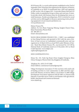 PCO Finance Plc. is a rural credit operator established on the 22nd of
September 2010. It has been first registered at the Ministry of Interior
of Cambodia as an NGO. It transformed into a MFI and registered
at NBC on the 11th of August 2015. It provides Khmer Reil and UD
Dollar credits to populations living in urban and rural area. It most-
ly provides clients with business loans for developing their micro or
small businesses. Besides providing loans, PCO is involved in social
activities such as offering gifts to the poor, sponsoring events, provid-
ing equipment to local councils and district, etc.
www.pcofinance.com
Raksey Finance Plc.
Address: #6, St.4, Phum Trapeang Thloeng, Sangkat Chaom Chau,
Khan Pursenchey, Phnom Penh
Tel: 086 200 111
Email: raksey@raksey.com
SLEUK MEAS KHMER FINANCE PLC., ( SMK ) was established
in Svay Rieng Province and operated in 2013 with the aims of de-
livery of loan services to Cambodian’s economically poor and was
registered on 18 March 2014 as a local NGO under Ministry of Inte-
rior. Sleuk Meas Khmer Finance Plc., was licensed No. C.O 189 by
National Bank of Cambodia issued on 25 December 2015 as Rural
Credit Operator. www.smkplc.com
sophornphin@gmail.com
SEED COOPERATIVE PLC.
House No.: 191, Tonle Sap Road, Chroy Sangkat Chongvar, Khan
Chroy Chongvar, Phnom Penh City, Kingdom of Cambodia.
Telephone No.: (855) 23 475 2006
Email Address: customerservice@seedgroup.info
Village Development Association (V-DA) was born with small scale
of lending activities to rural communities in 2003 and then regis-
tered with Ministry of interior 2008 as a local NGO. In 2009 Village
Development Association registered with the NBC as a Rural Credit
Operator. It provides micro credit to rural families with agricultural,
health, educational and commercial demand.
www.vdamfi.org
ANNUAL REPORT 2018
71
 