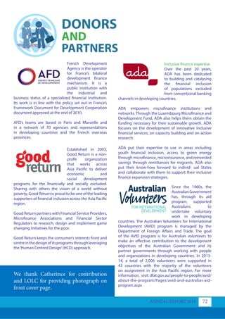 We thank Catherince for contribution
and LOLC for providing photograph on
front cover page.
French Development
Agency is the operator
for France’s bilateral
development finance
mechanism. It is a
public institution with
the industrial and
business status of a specialized financial institution.
Its work is in line with the policy set out in France’s
Framework Document for Development Cooperation
document approved at the end of 2010.
AFD’s teams are based in Paris and Marseille and
in a network of 70 agencies and representations
in developing countries and the French overseas
provinces.
Established in 2003,
Good Return is a non-
profit organization
that works across
Asia Pacific to deliver
economic and
social development
programs for the financially and socially excluded.
Sharing with others the vision of a world without
poverty, Good Return is proud to be one of the leading
supporters of financial inclusion across the Asia Pacific
region.
Good Return partners with Financial Service Providers,
Microfinance Associations and Financial Sector
Regulators to research, design and implement game
changing initiatives for the poor.
Good Return keeps the consumer’s interests front and
centreinthedesignofitsprogramsthroughleveraging
the‘Human Centred Design’(HCD) approach.
Since the 1960s, the
AustralianGovernment
has, through its aid
program, supported
Australians to​
undertake voluntary
work in developing
countries. The Australian Volunteers for International
Development (AVID) program is managed by the
Department of Foreign Affairs and Trade. The goal
of the AVID program is for Australian volunteers to
make an effective contribution to the development
objectives of the Australian Government and its
partner governments through working with people
and organizations in developing countries. In 2013-
14, a total of 2,006 volunteers were supported in
43 countries with the majority of the volunteers
on assignment in the Asia Pacific region. For more
information, visit: dfat.gov.au/people-to-people/avid/
about-the-program/Pages/avid-and-australias-aid-
program.aspx
Inclusive finance expertise
Over the past 20 years,
ADA has been dedicated
to building and catalysing
the financial inclusion
of populations excluded
from conventional banking
channels in developing countries.
ADA empowers microfinance institutions and
networks. Through the Luxembourg Microfinance and
Development Fund, ADA also helps them obtain the
funding necessary for their sustainable growth. ADA
focuses on the development of innovative inclusive
financial services, on capacity building and on action
research.
ADA put their expertise to use in areas including
youth financial inclusion, access to green energy
through microfinance, microinsurance, and reinvested
savings through remittances for migrants. ADA also
put their know-how forward to individ- ual States
and collaborate with them to support their inclusive
finance expansion strategies.
DONORS
AND
PARTNERS
ANNUAL REPORT 2018 72
 